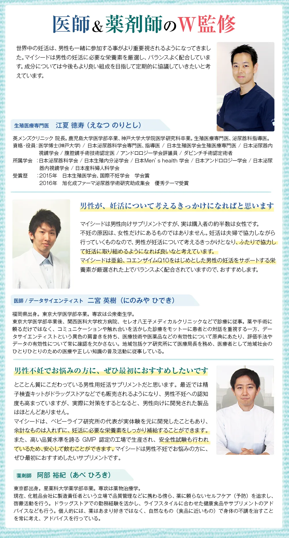 医師&薬剤師のW監修/世界中の妊活は、男性も一緒に参加する事がより重要視されるようになってきました。マイシードは男性の妊活に必要な栄養素を厳選し、バランスよく配合しています。成分については今後もより良い組成を目指して定期的に協議していきたいと考えています。 生殖医療専門医 江夏 徳寿(えなつのりとし) 英メンズクリニック院長。鹿児島大学医学部卒業、神戸大学大学院医学研究科卒業。生殖医療専門医、泌尿器科指導医。資格・役員:医学博士(神戸大学)/ 日本泌尿器科学会専門医、指導医/日本生殖医学会生殖医療専門医 / 日本泌尿器内視鏡学会 / 腹腔鏡手術技術認定医/ アンドロロジー学会評議員 / ダビンチ手術認定術者 所属学会:日本泌尿器科学会 / 日本生殖内分泌学会/日本Men's health 学会 / 日本アンドロロジー学会 / 日本泌尿器内視鏡学会 / 日本産科婦人科学会 受賞歴:2015年 日本生殖医学会、 国際不妊学会 学会賞 2016年 旭化成ファーマ泌尿器学術研究助成集会 優秀テーマ受賞/男性が、 妊活について考えるきっかけになればと思います マイシードは男性向けサプリメントですが、 実は購入者の約半数は女性です。不妊の原因は、女性だけにあるものではありません。 妊活は夫婦で協力しながら行っていくものなので、 男性が妊活について考えるきっかけとなり、ふたりで協力して妊活に取り組めるようになれば良いなと考えています。マイシードは亜鉛、コエンザイムQ10をはじめとした男性の妊活をサポートする栄養素が厳選された上でバランスよく配合されていますので、 おすすめします。 医師 / データサイエンティスト 二宮 英樹(にのみやひでき) 福岡県出身。東京大学医学部卒業。専攻は公衆衛生学。東京大学医学部卒業後、 関西医科大学枚方病院、 セレオ八王子メディカルクリニックなどで診療に従事。 薬や手術に頼るだけではなく、 コミュニケーションや触れ合いを活かした診療をモットーに患者との対話を重視する一方、 データサイエンティストという異色の肩書きを持ち、医療技術や医薬品などの有効性について原典にあたり、 評価手法やデータの有効性について常に確認を欠かさない。 地域包括ケア研究所にて医療局長を務め、医療者として地域社会のひとりひとりのための医療や正しい知識の普及活動に従事している。/男性不妊でお悩みの方に、ぜひ最初におすすめしたいです とことん質にこだわっている男性用妊活サプリメントだと思います。 最近では精子検査キットがドラッグストアなどでも販売されるようになり、 男性不妊への認知度も高まっていますが、 実際に対策をするとなると、 男性向けに開発された製品はほとんどありません。マイシードは、ベビーライフ研究所の代表が実体験を元に開発したこともあり、余計なものは入れずに、 妊活に必要な栄養素をしっかり補給することができます。また、高い品質水準を誇る GMP認定の工場で生産され、 安全性試験も行われているため、安心して飲むことができます。 マイシードは男性不妊でお悩みの方に、ぜひ最初におすすめしたいサプリメントです。 薬剤師 阿部 裕紀 (あべひろき) 東京都出身。 星薬科大学薬学部卒業。専攻は薬物治療学。現在、化粧品会社に製造責任者という立場で品質管理などに携わる傍ら、 薬に頼らないセルフケア (予防) を追求し、啓蒙活動を行う。 ドラッグストアでの勤務経験を活かし、 ライフスタイルに合わせた健康食品やサプリメントのアドバイスなども行う。 個人的には、薬はあまり好きではなく、 自然なもの (食品に近いもの) で身体の不調を治すことを常に考え、アドバイスを行っている。
