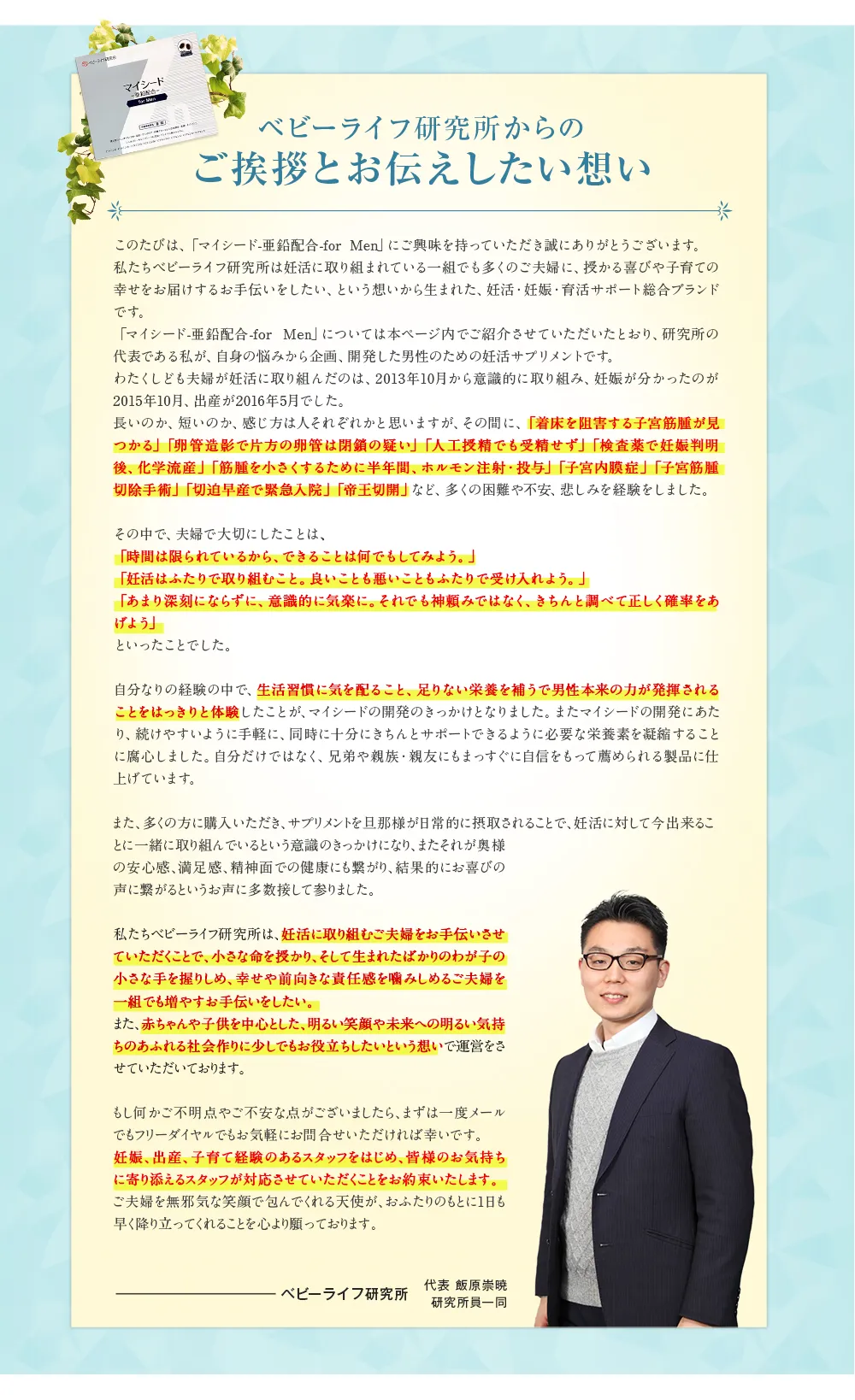 ベビーライフ研究所からのご挨拶とお伝えしたい想い このたびは、 「マイシード-亜鉛配合 -for Men」 にご興味を持っていただき誠にありがとうございます。私たちベビーライフ研究所は妊活に取り組まれている一組でも多くのご夫婦に、 授かる喜びや子育ての幸せをお届けするお手伝いをしたい、という想いから生まれた、 妊活・妊娠・育活サポート総合ブランドです。 「マイシード-亜鉛配合 - for Men」 については本ページ内でご紹介させていただいたとおり、研究所の代表である私が、 自身の悩みから企画、開発した男性のための妊活サプリメントです。 わたくしども夫婦が妊活に取り組んだのは、 2013年10月から意識的に取り組み、 妊娠が分かったのが2015年10月、 出産が2016年5月でした。 長いのか、 短いのか、感じ方は人それぞれかと思いますが、その間に、「着床を阻害する子宮筋腫が見つかる」 「卵管造影で片方の卵管は閉鎖の疑い」 「人工授精でも受精せず」 「検査薬で妊娠判明後、化学流産」 「筋腫を小さくするために半年間、ホルモン注射・投与」 「子宮内膜症」 「子宮筋腫切除手術」 「切迫早産で緊急入院」 「帝王切開」 など、 多くの困難や不安、 悲しみを経験をしました。 その中で、 夫婦で大切にしたことは、「時間は限られているから、できることは何でもしてみよう。」「妊活はふたりで取り組むこと。 良いことも悪いこともふたりで受け入れよう。」「あまり深刻にならずに、意識的に気楽に。 それでも神頼みではなく、きちんと調べて正しく確率をあげよう」といったことでした。 自分なりの経験の中で、生活習慣に気を配ること、 足りない栄養を補うで男性本来の力が発揮されることをはっきりと体験したことが、 マイシードの開発のきっかけとなりました。 またマイシードの開発にあたり、続けやすいように手軽に、 同時に十分にきちんとサポートできるように必要な栄養素を凝縮することに腐心しました。 自分だけではなく、 兄弟や親族・親友にもまっすぐに自信をもって薦められる製品に仕上げています。 また、多くの方に購入いただき、サプリメントを旦那様が日常的に摂取されることで、妊活に対して今出来ることに一緒に取り組んでいるという意識のきっかけになり、 またそれが奥様の安心感、満足感、精神面での健康にも繋がり、結果的にお喜びの声に繋がるというお声に多数接して参りました。 私たちベビーライフ研究所は、妊活に取り組むご夫婦をお手伝いさせていただくことで、小さな命を授かり、そして生まれたばかりのわが子の小さな手を握りしめ、幸せや前向きな責任感を噛みしめるご夫婦を一組でも増やすお手伝いをしたい。 また、赤ちゃんや子供を中心とした、 明るい笑顔や未来への明るい気持ちのあふれる社会作りに少しでもお役立ちしたいという想いで運営をさせていただいております。 もし何かご不明点やご不安な点がございましたら、まずは一度メールでもフリーダイヤルでもお気軽にお問合せいただければ幸いです。妊娠、出産、子育て経験のあるスタッフをはじめ、皆様のお気持ちに寄り添えるスタッフが対応させていただくことをお約束いたします。ご夫婦を無邪気な笑顔で包んでくれる天使が、おふたりのもとに1日も早く降り立ってくれることを心より願っております。 ベビーライフ研究所 代表 飯原崇暁 研究所員一同