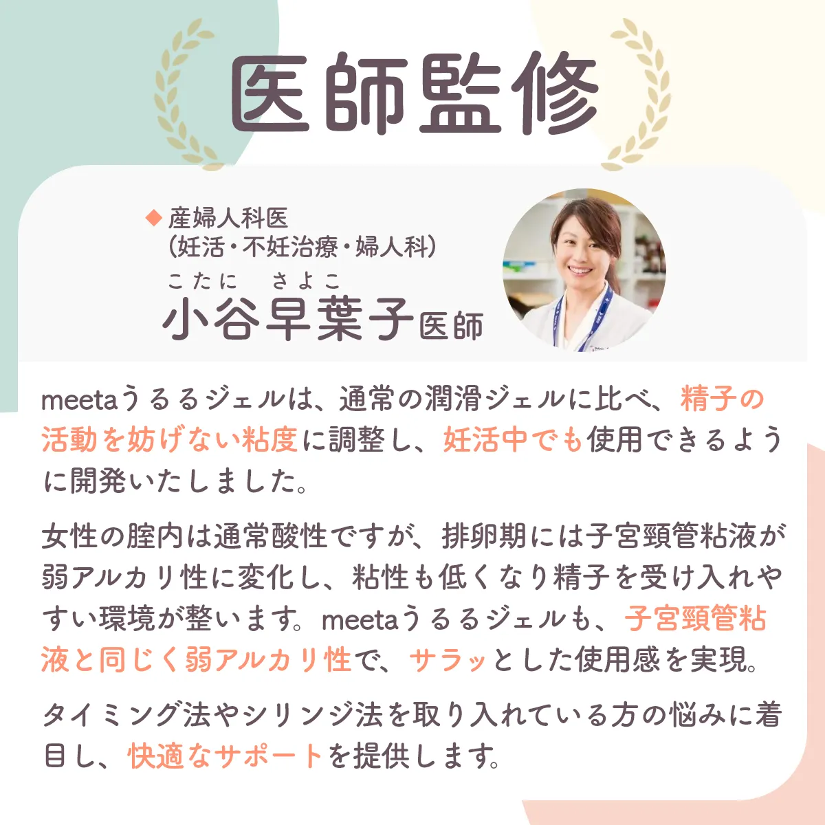 あんしんして使える医師監修。産婦人科医（妊活・不妊治療・婦人科）小谷早葉子医師。meeta (ミータ)　うるるジェルは、通常の潤滑ジェルとは違い精子の活動を妨げず、安心してご利用いただけるように配慮を行い開発をしています。女性の膣内は通常酸性ですが、 排卵期には子宮頸管粘液が弱アルカリ性に変化し、 粘性も低くなり精子を受け入れやすい環境が整います。 meeta (ミータ)　うるるジェルも、子宮頸管粘液と同じく弱アルカリ性で、 サラッとした使用感を実現。タイミング法やシリンジ法を取り入れている方のストレスや悩みを軽減し、快適で安心なサポートを提供します。
